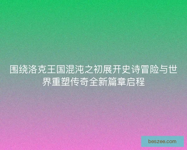 围绕洛克王国混沌之初展开史诗冒险与世界重塑传奇全新篇章启程