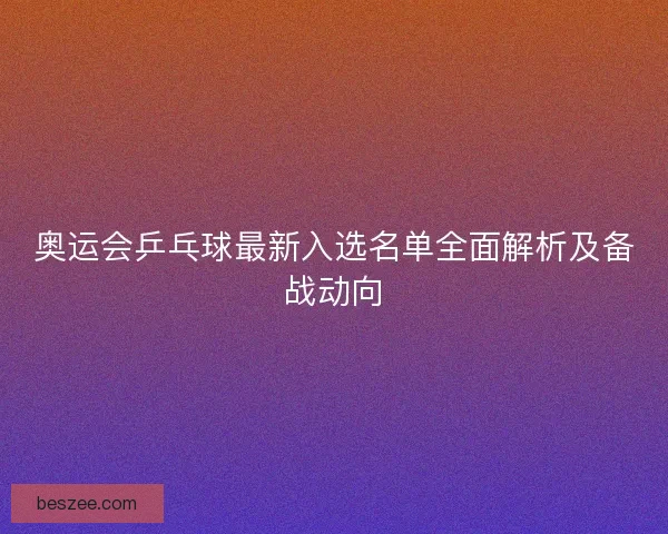 奥运会乒乓球最新入选名单全面解析及备战动向