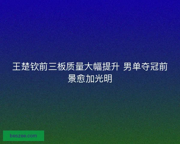 王楚钦前三板质量大幅提升 男单夺冠前景愈加光明