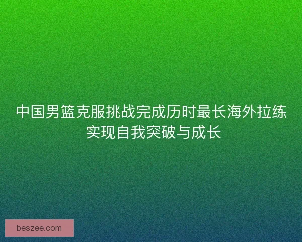 中国男篮克服挑战完成历时最长海外拉练 实现自我突破与成长