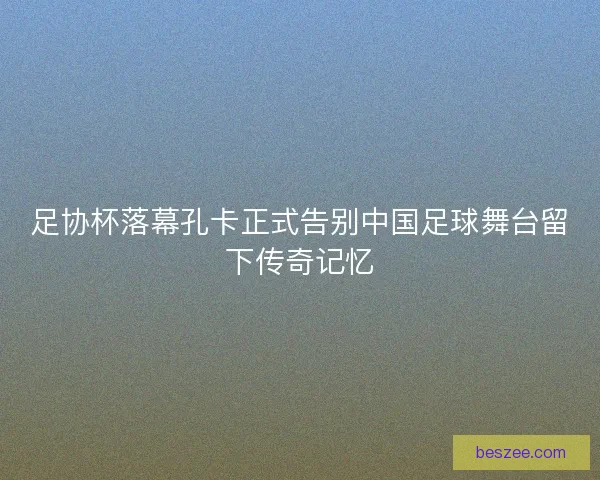 足协杯落幕孔卡正式告别中国足球舞台留下传奇记忆
