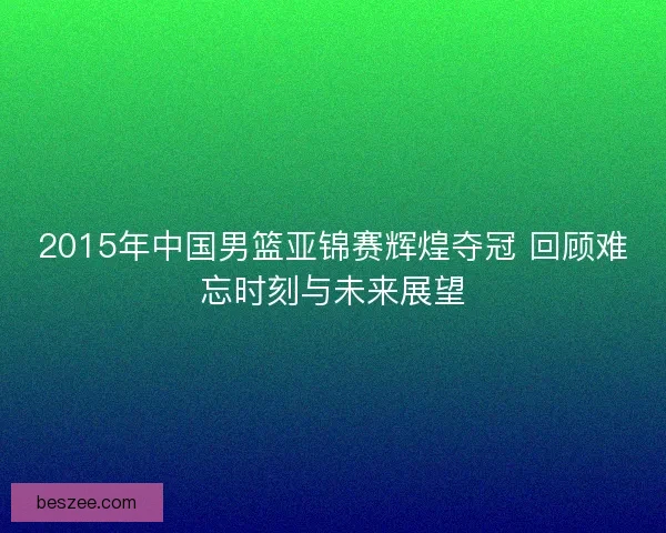 2015年中国男篮亚锦赛辉煌夺冠 回顾难忘时刻与未来展望