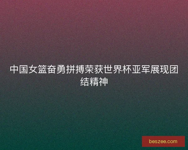 中国女篮奋勇拼搏荣获世界杯亚军展现团结精神
