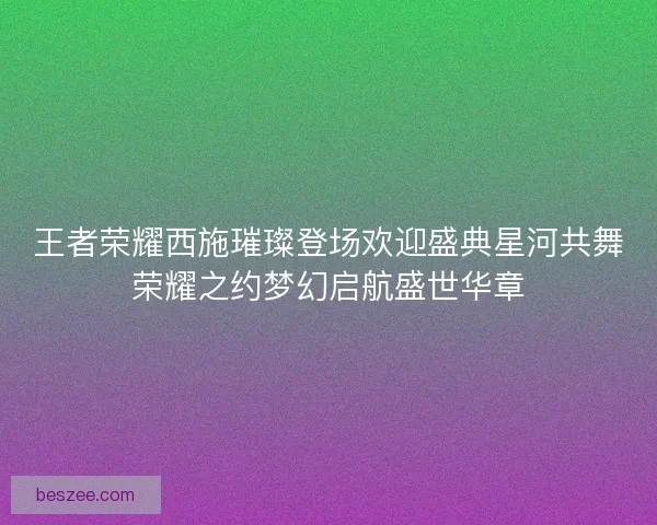 王者荣耀西施璀璨登场欢迎盛典星河共舞荣耀之约梦幻启航盛世华章