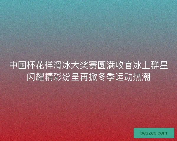 中国杯花样滑冰大奖赛圆满收官冰上群星闪耀精彩纷呈再掀冬季运动热潮