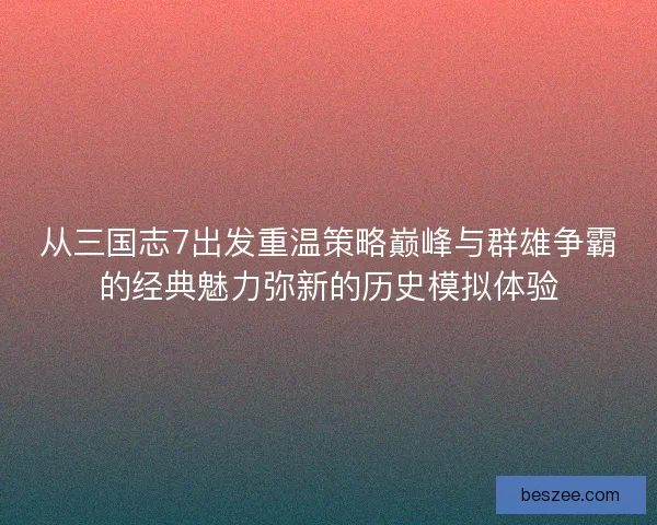 从三国志7出发重温策略巅峰与群雄争霸的经典魅力弥新的历史模拟体验