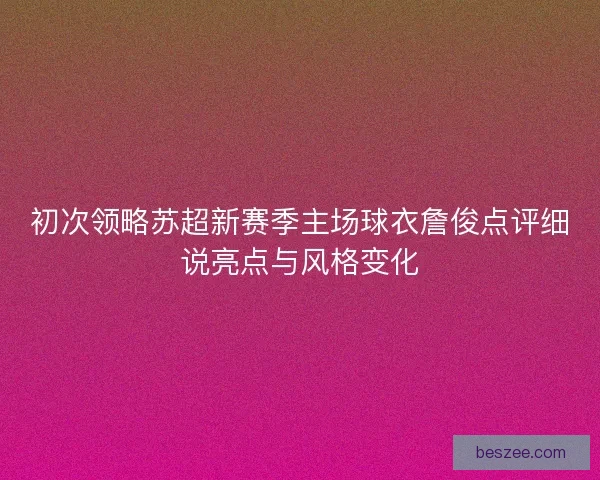 初次领略苏超新赛季主场球衣詹俊点评细说亮点与风格变化