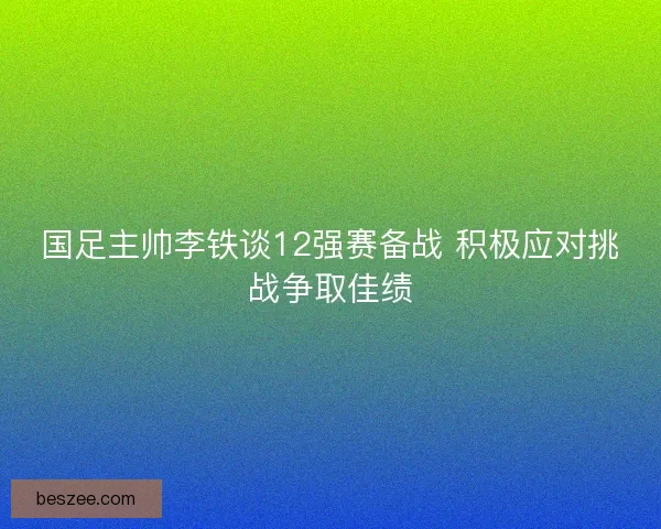 国足主帅李铁谈12强赛备战 积极应对挑战争取佳绩