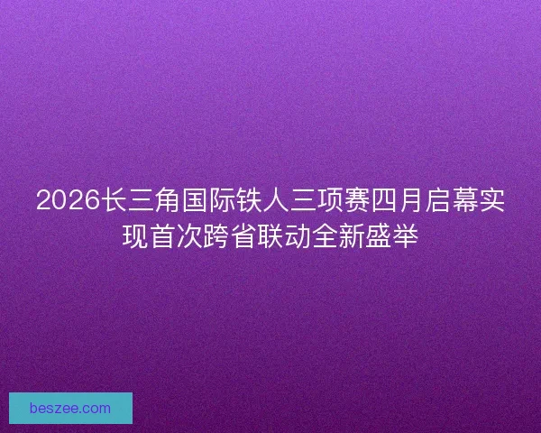 2026长三角国际铁人三项赛四月启幕实现首次跨省联动全新盛举