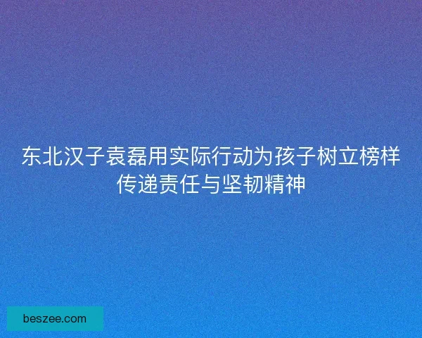 东北汉子袁磊用实际行动为孩子树立榜样传递责任与坚韧精神 东北汉子袁磊用实际行动为孩子树立榜样传递责任与坚韧精神