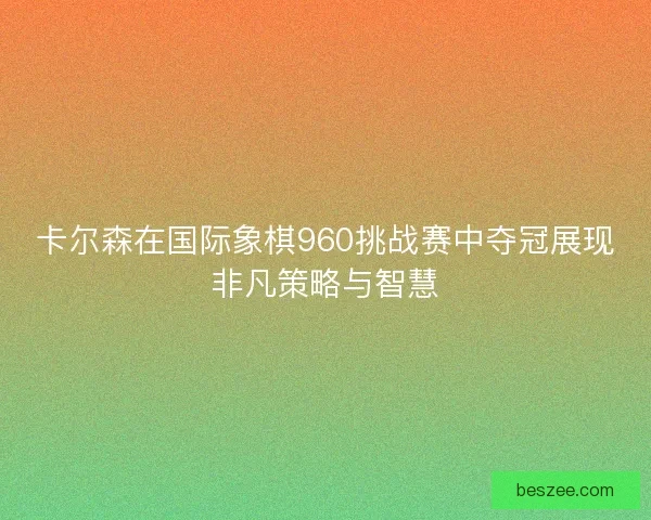 卡尔森在国际象棋960挑战赛中夺冠展现非凡策略与智慧