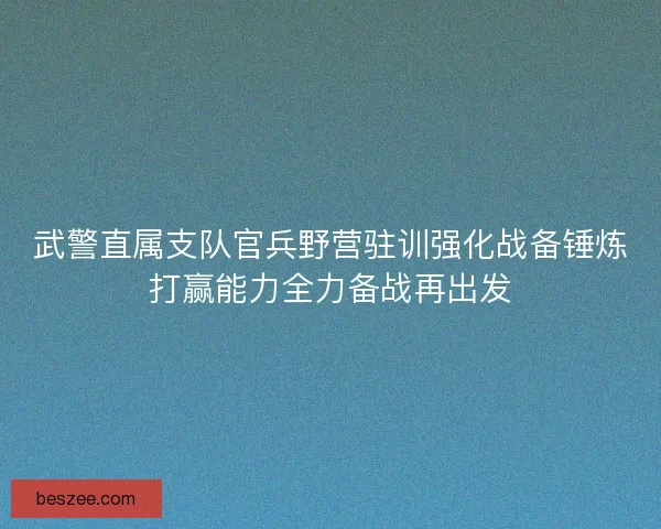 武警直属支队官兵野营驻训强化战备锤炼打赢能力全力备战再出发