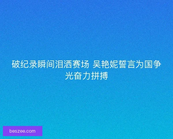 破纪录瞬间泪洒赛场 吴艳妮誓言为国争光奋力拼搏