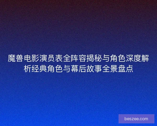 魔兽电影演员表全阵容揭秘与角色深度解析经典角色与幕后故事全景盘点