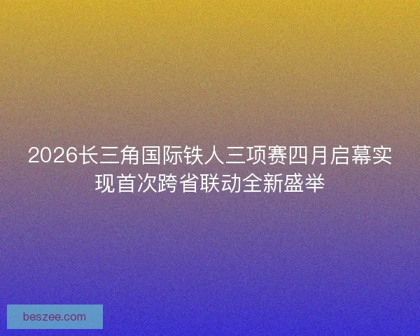2026长三角国际铁人三项赛四月启幕实现首次跨省联动全新盛举