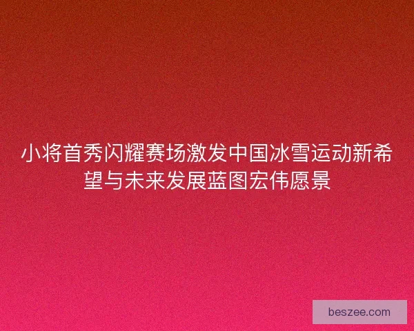 小将首秀闪耀赛场激发中国冰雪运动新希望与未来发展蓝图宏伟愿景 小将首秀闪耀赛场激发中国冰雪运动新希望与未来发展蓝图宏伟愿景