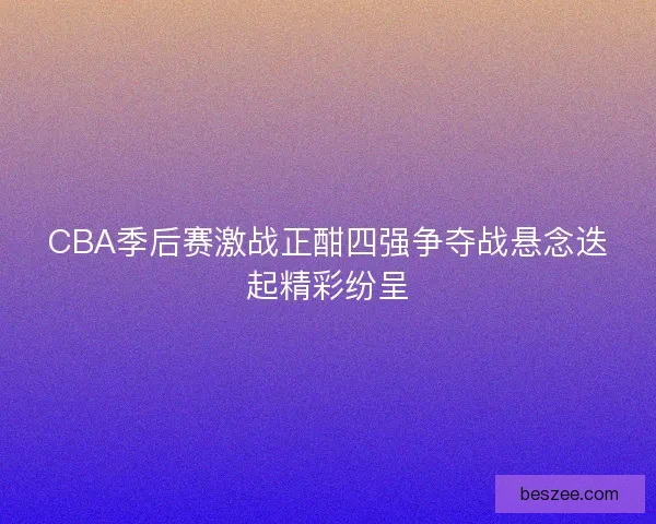 CBA季后赛激战正酣四强争夺战悬念迭起精彩纷呈